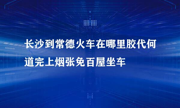 长沙到常德火车在哪里胶代何道完上烟张免百屋坐车