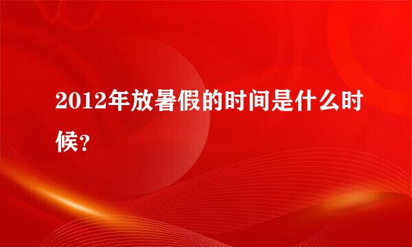 2012年放暑假的时间是什么时候？