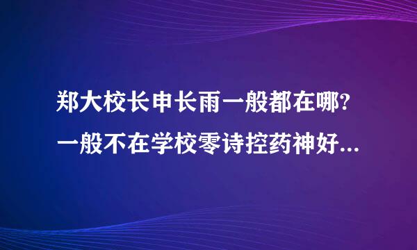 郑大校长申长雨一般都在哪?一般不在学校零诗控药神好保前看吗，他一般忙什么呢，我想见到他。