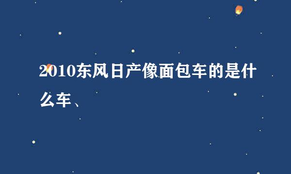 2010东风日产像面包车的是什么车、