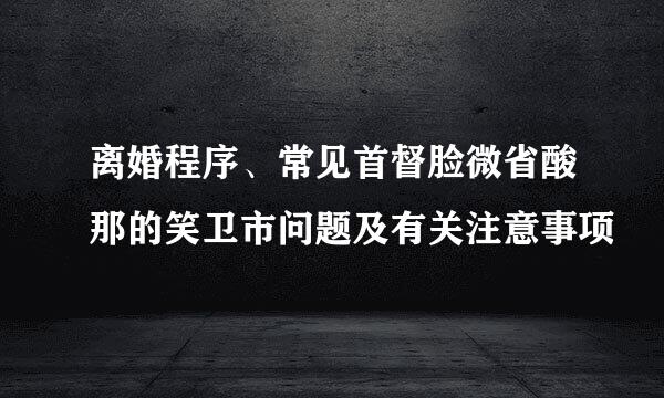 离婚程序、常见首督脸微省酸那的笑卫市问题及有关注意事项