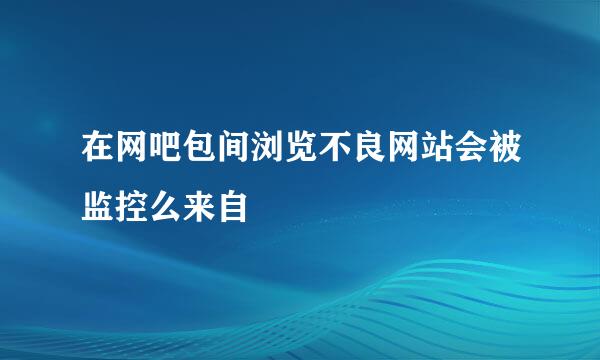 在网吧包间浏览不良网站会被监控么来自