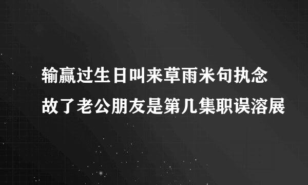 输赢过生日叫来草雨米句执念故了老公朋友是第几集职误溶展