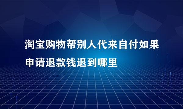 淘宝购物帮别人代来自付如果申请退款钱退到哪里