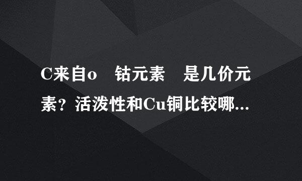 C来自o 钴元素 是几价元素？活泼性和Cu铜比较哪360问答个强？