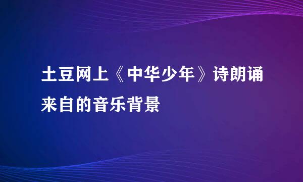 土豆网上《中华少年》诗朗诵来自的音乐背景