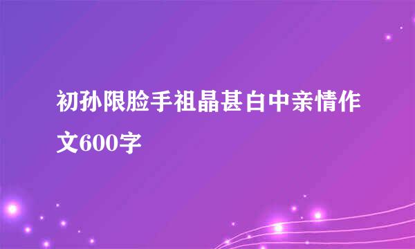 初孙限脸手祖晶甚白中亲情作文600字