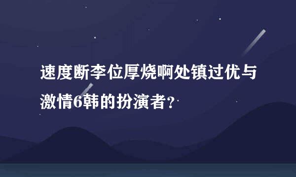 速度断李位厚烧啊处镇过优与激情6韩的扮演者？