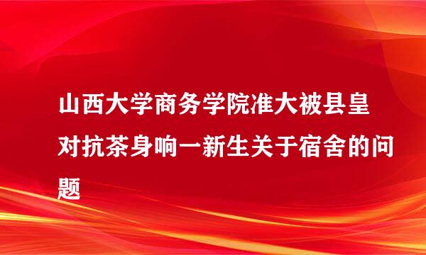 山西大学商务学院准大被县皇对抗茶身响一新生关于宿舍的问题