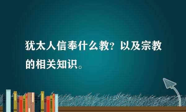 犹太人信奉什么教？以及宗教的相关知识。