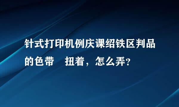 针式打印机例庆课绍铁区判品的色带 扭着，怎么弄？