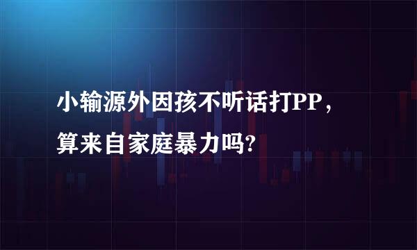 小输源外因孩不听话打PP，算来自家庭暴力吗?