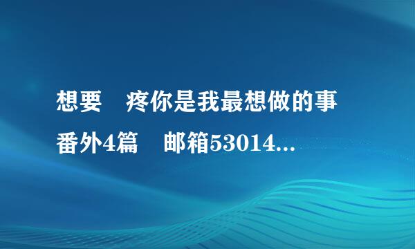 想要 疼你是我最想做的事 番外4篇 邮箱530142646@qq.com