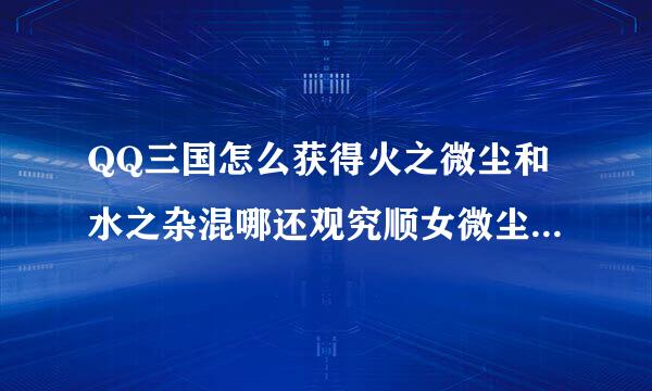 QQ三国怎么获得火之微尘和水之杂混哪还观究顺女微尘，请详细解答