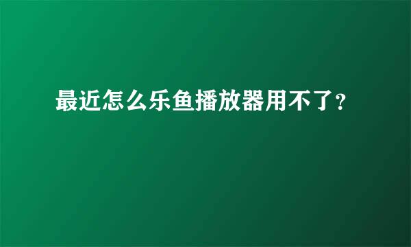 最近怎么乐鱼播放器用不了？