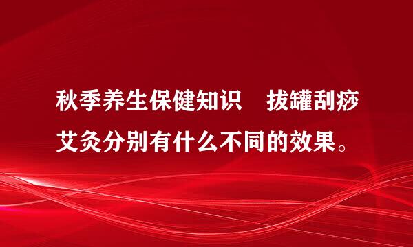 秋季养生保健知识 拔罐刮痧艾灸分别有什么不同的效果。