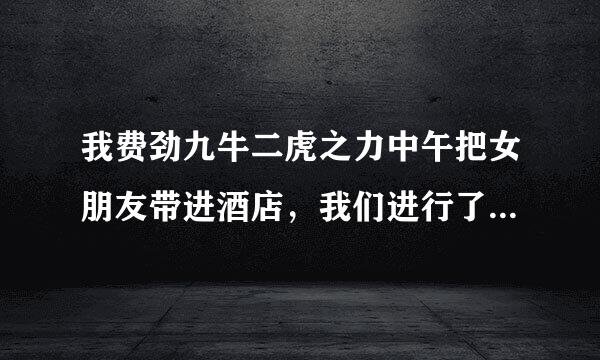 我费劲九牛二虎之力中午把女朋友带进酒店，我们进行了两次，脱光了，我亲遍了她的全身，最后还是不愿意做