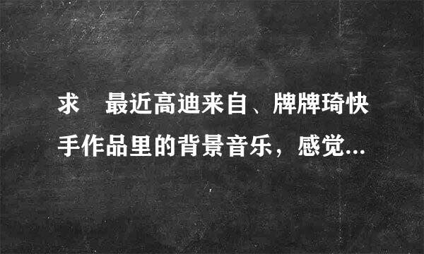 求 最近高迪来自、牌牌琦快手作品里的背景音乐，感觉挺好听的，但是不知道到歌名是什么。