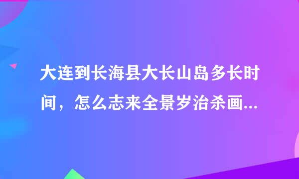 大连到长海县大长山岛多长时间，怎么志来全景岁治杀画还次走，多少钱，有几个方案