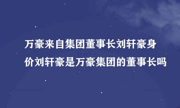 万豪来自集团董事长刘轩豪身价刘轩豪是万豪集团的董事长吗