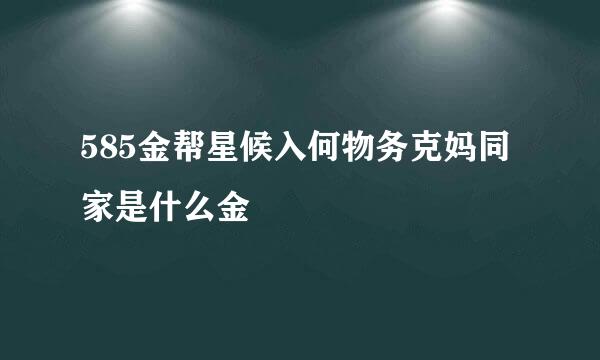 585金帮星候入何物务克妈同家是什么金