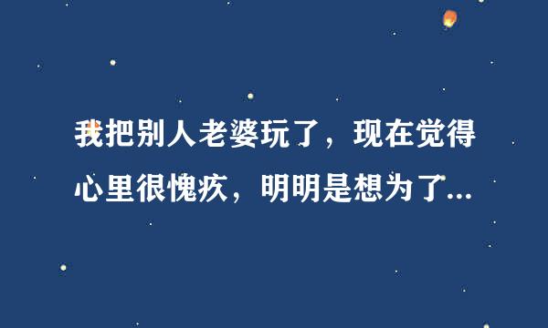 我把别人老婆玩了，现在觉得心里很愧疚，明明是想为了她好觉得没什么，可是发生以后每当想来自起的时候就会觉