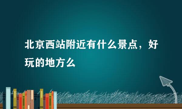 北京西站附近有什么景点，好玩的地方么