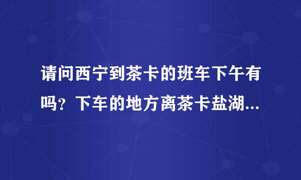 请问西宁到茶卡的班车下午有吗？下车的地方离茶卡盐湖远吗？谢谢大家