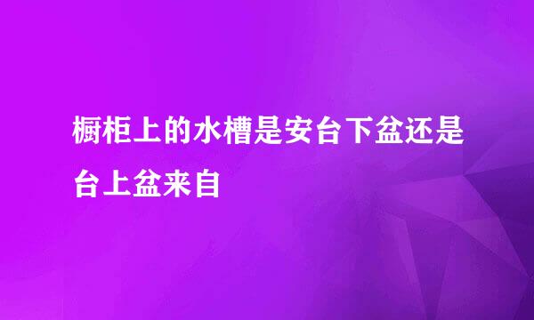 橱柜上的水槽是安台下盆还是台上盆来自