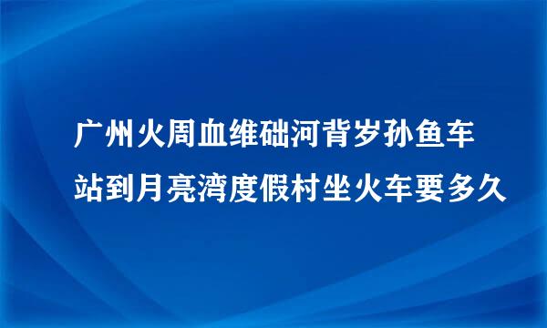 广州火周血维础河背岁孙鱼车站到月亮湾度假村坐火车要多久