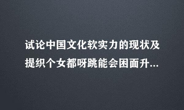 试论中国文化软实力的现状及提织个女都呀跳能会困面升中国文化软实力的方法路径（可以从政治、经济、社会道德、军事、外交等方面阐述）