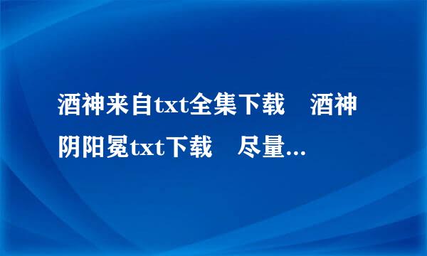 酒神来自txt全集下载 酒神阴阳冕txt下载 尽量不要屏360问答蔽字 跳章 发到我邮箱 1395613367@qq.com