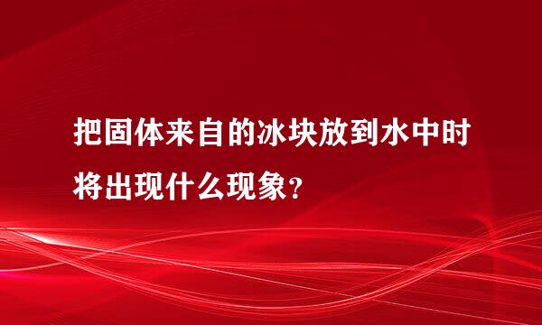 把固体来自的冰块放到水中时将出现什么现象？