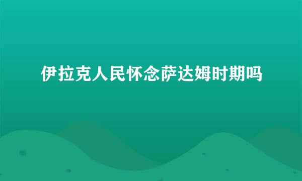 伊拉克人民怀念萨达姆时期吗