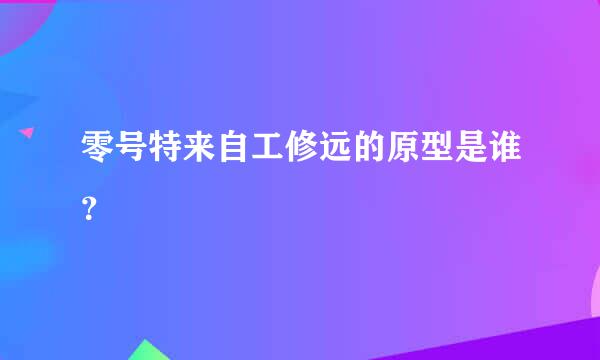 零号特来自工修远的原型是谁？