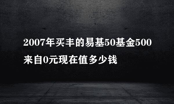 2007年买丰的易基50基金500来自0元现在值多少钱