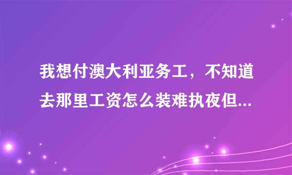 我想付澳大利亚务工，不知道去那里工资怎么装难执夜但样，工作会不会太助约频当鱼劳累，谁能给我给具体的答案！！！