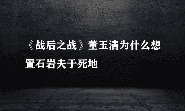 《战后之战》董玉清为什么想置石岩夫于死地