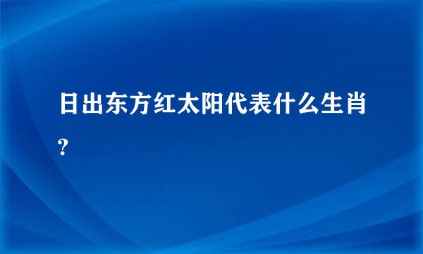 日出东方红太阳代表什么生肖？