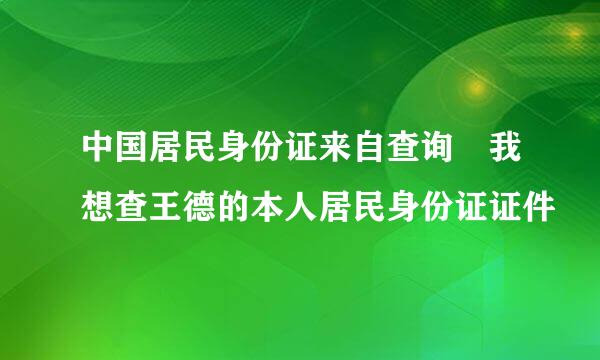 中国居民身份证来自查询 我想查王德的本人居民身份证证件