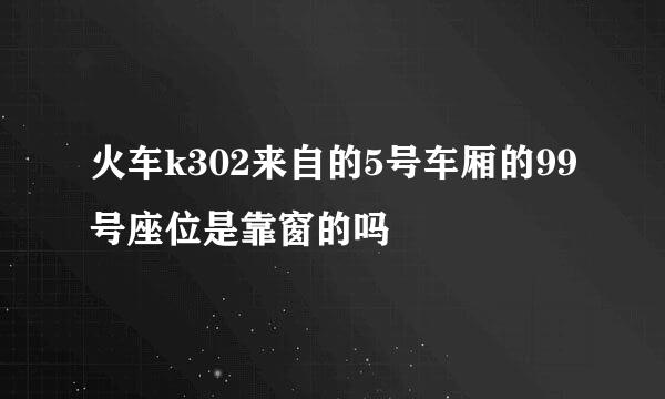 火车k302来自的5号车厢的99号座位是靠窗的吗