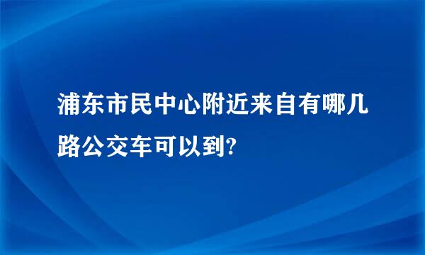 浦东市民中心附近来自有哪几路公交车可以到?