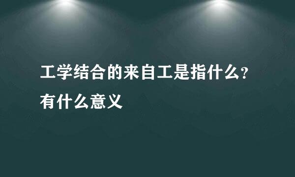 工学结合的来自工是指什么？有什么意义