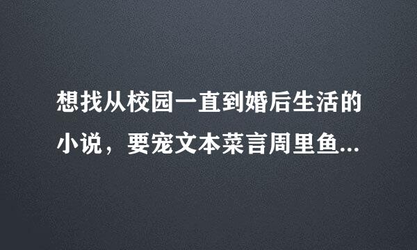 想找从校园一直到婚后生活的小说，要宠文本菜言周里鱼而兵，无小三的、男女主要身心干净、