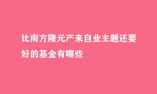 比南方隆元产来自业主题还要好的基金有哪些