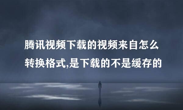 腾讯视频下载的视频来自怎么转换格式,是下载的不是缓存的