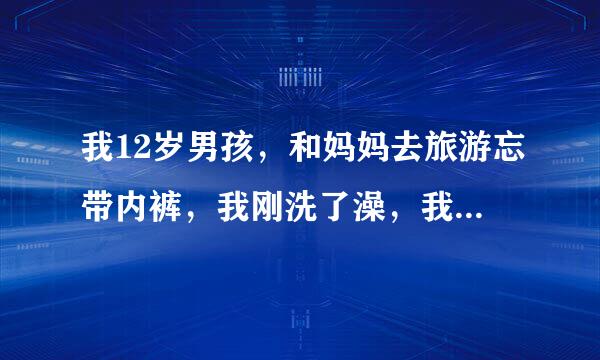 我12岁男孩，和妈妈去旅游忘带内裤，我刚洗了澡，我穿着的内裤脱掉了，现在我没穿内裤势益伤看鸡鸡很难受，怎么办80