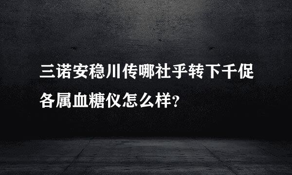 三诺安稳川传哪社乎转下千促各属血糖仪怎么样？