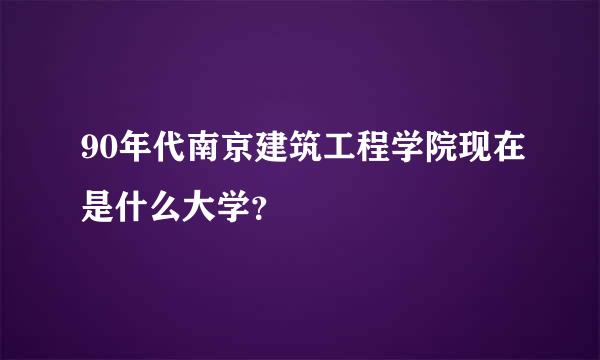 90年代南京建筑工程学院现在是什么大学？