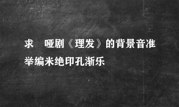 求 哑剧《理发》的背景音准举编米绝印孔渐乐